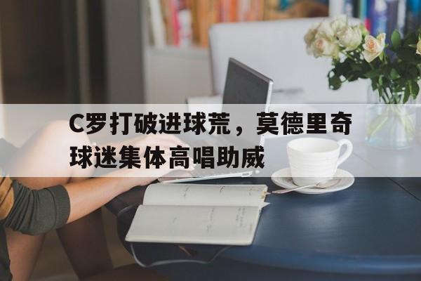 C罗打破进球荒，莫德里奇球迷集体高唱助威