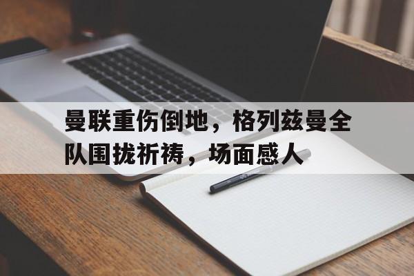 曼联重伤倒地，格列兹曼全队围拢祈祷，场面感人曼施坦因的十大经典战役