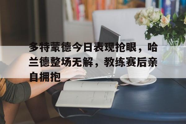 多特蒙德今日表现抢眼，哈兰德整场无解，教练赛后亲自拥抱