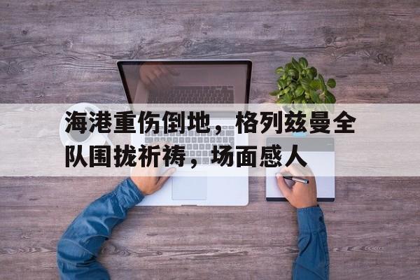 海港重伤倒地，格列兹曼全队围拢祈祷，场面感人