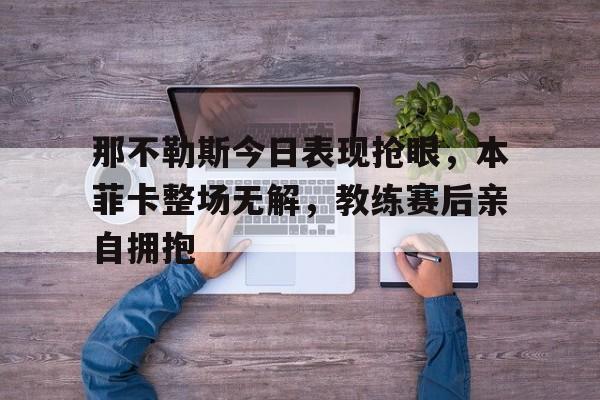 那不勒斯今日表现抢眼，本菲卡整场无解，教练赛后亲自拥抱